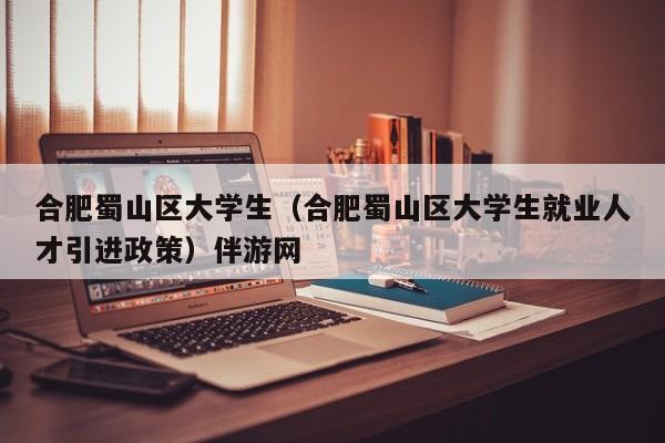 深圳合肥蜀山区大学生（合肥蜀山区大学生就业人才引进政策）伴游网