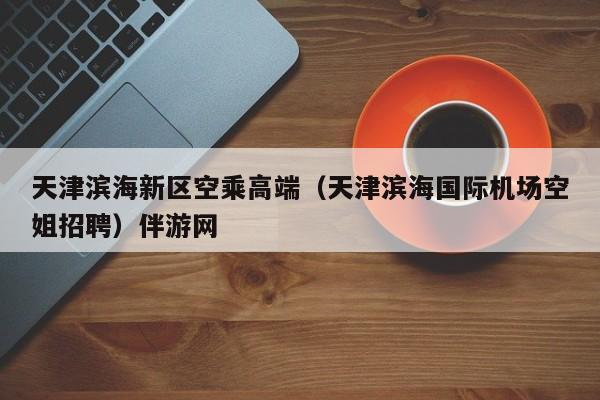 长沙天津滨海新区空乘高端（天津滨海国际机场空姐招聘）伴游网