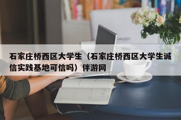 烟台石家庄桥西区大学生（石家庄桥西区大学生诚信实践基地可信吗）伴游网