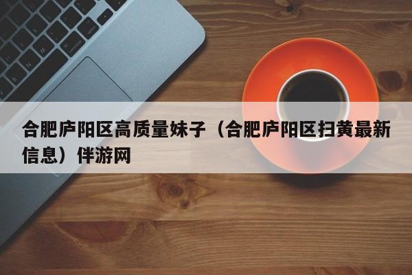 上海合肥庐阳区高质量妹子（合肥庐阳区扫黄最新信息）伴游网