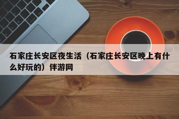 长沙石家庄长安区夜生活（石家庄长安区晚上有什么好玩的）伴游网