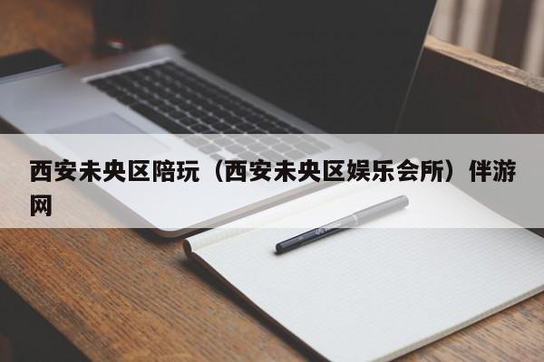 温州西安未央区陪玩（西安未央区娱乐会所）伴游网