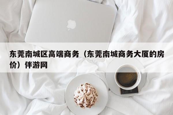 深圳东莞南城区高端商务（东莞南城商务大厦的房价）伴游网