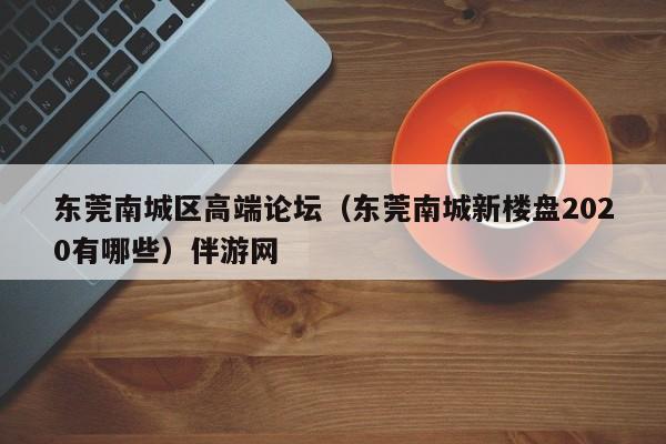 石家庄东莞南城区高端论坛（东莞南城新楼盘2020有哪些）伴游网