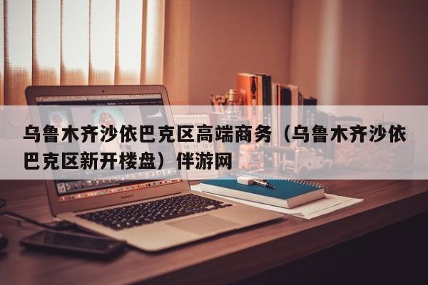 温州乌鲁木齐沙依巴克区高端商务（乌鲁木齐沙依巴克区新开楼盘）伴游网