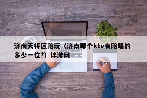 西安济南天桥区陪玩（济南哪个ktv有陪唱的 多少一位?）伴游网