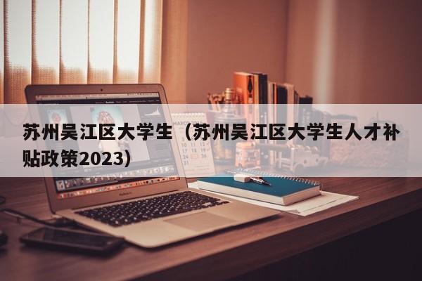 合肥苏州吴江区大学生（苏州吴江区大学生人才补贴政策2023）