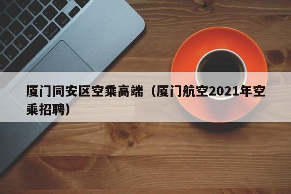 合肥厦门同安区空乘高端（厦门航空2021年空乘招聘）