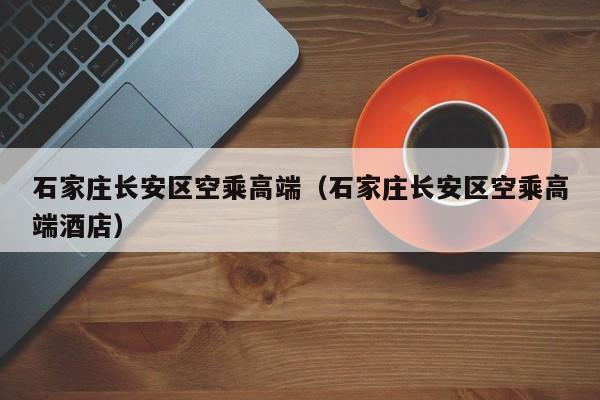 合肥石家庄长安区空乘高端（石家庄长安区空乘高端酒店）