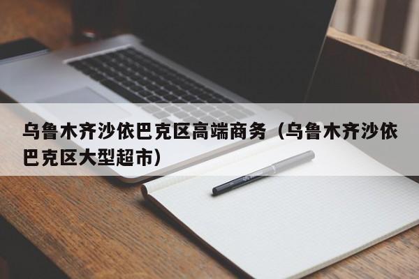 北京乌鲁木齐沙依巴克区高端商务（乌鲁木齐沙依巴克区大型超市）