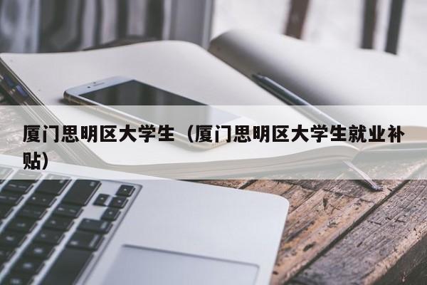 武汉厦门思明区大学生（厦门思明区大学生就业补贴）