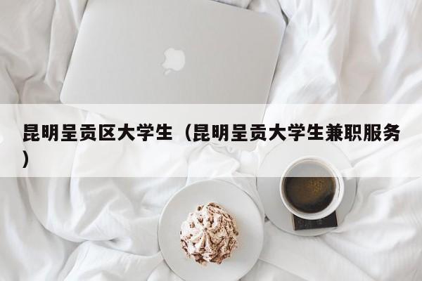 泉州昆明呈贡区大学生（昆明呈贡大学生兼职服务）