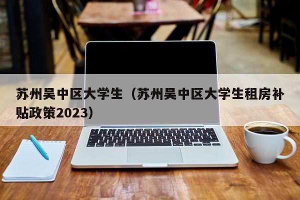 合肥苏州吴中区大学生（苏州吴中区大学生租房补贴政策2023）