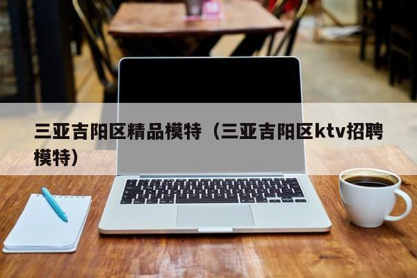 珠海三亚吉阳区精品模特（三亚吉阳区ktv招聘模特）